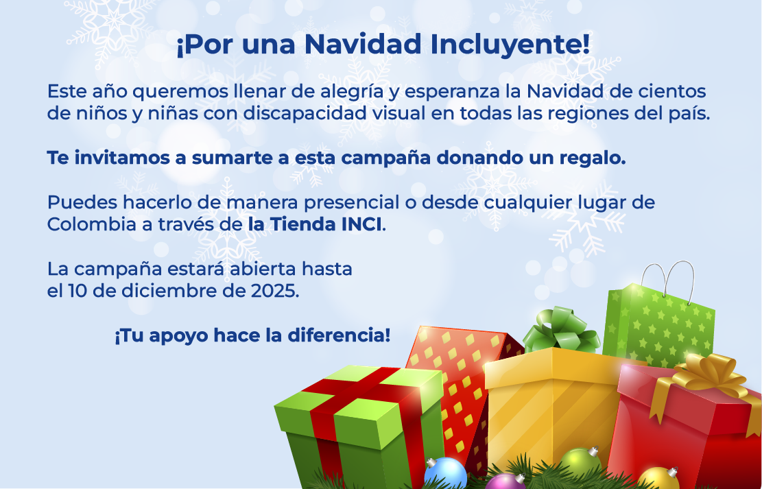 ¡Por una Navidad Incluyente!  Este año queremos llenar de alegría y esperanza la Navidad de cientos de niños y niñas con discapacidad visual en todas las regiones del país.  Te invitamos a sumarte a esta campaña donando un regalo.  Puedes hacerlo de manera presencial o desde cualquier lugar de Colombia a través de la Tienda INCI.  La campaña estará abierta hasta  el 10 de diciembre de 2025.  ¡Tu apoyo hace la diferencia!
