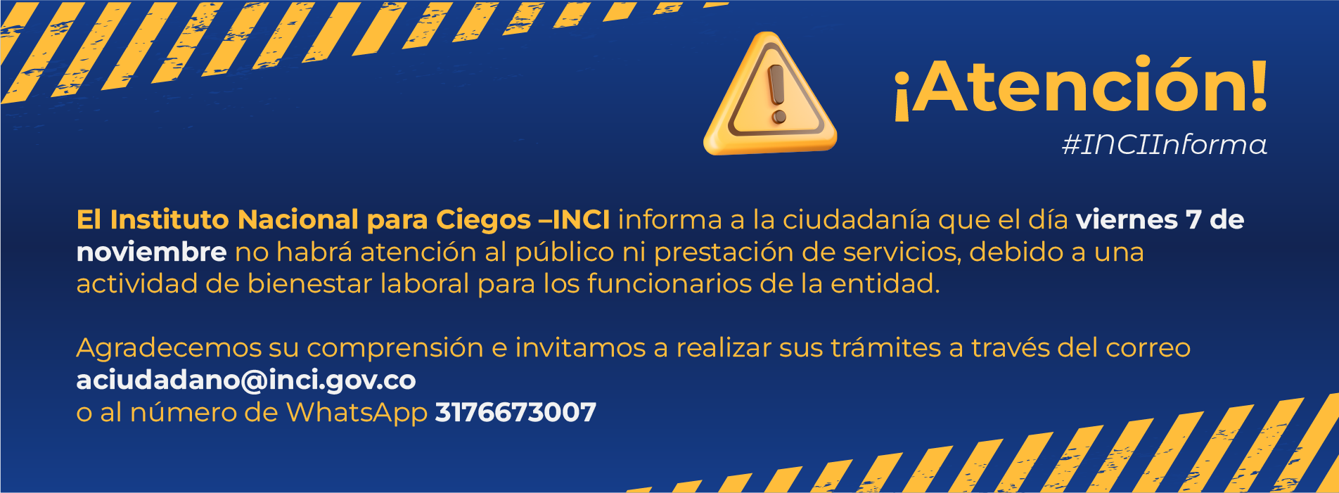 El Instituto Nacional para Ciegos - INCI informa a la ciudadanía que el día viernes 7 de noviembre no habrá atención al público ni prestación de servicios, debido a una actividad de bienestar laboral para los funcionarios de la entidad.  Agradecemos su comprensión e invitamos a realizar sus trámites a través del correo aciudadano@inci.gov.co o al whatsapp 3176673003