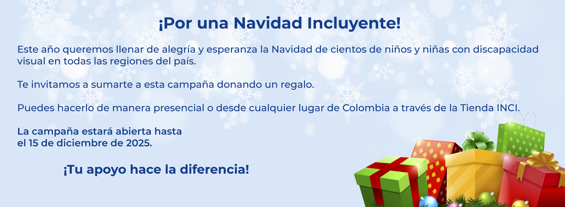 ¡Por una Navidad Incluyente!  Este año queremos llenar de alegría y esperanza la Navidad de cientos de niños y niñas con discapacidad visual en todas las regiones del país.  Te invitamos a sumarte a esta campaña donando un regalo.  Puedes hacerlo de manera presencial o desde cualquier lugar de Colombia a través de la Tienda INCI.  La campaña estará abierta hasta  el 10 de diciembre de 2025. ¡Tu apoyo hace la diferencia!