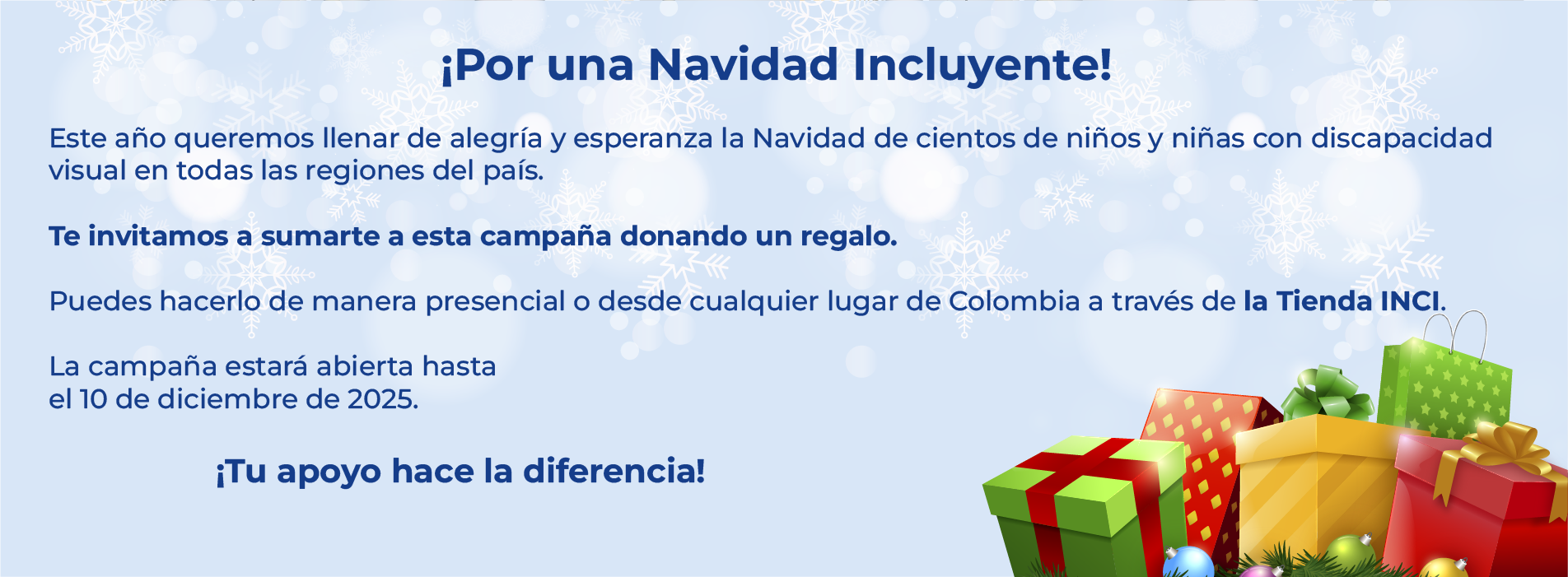 ¡Por una Navidad Incluyente!  Este año queremos llenar de alegría y esperanza la Navidad de cientos de niños y niñas con discapacidad visual en todas las regiones del país.  Te invitamos a sumarte a esta campaña donando un regalo.  Puedes hacerlo de manera presencial o desde cualquier lugar de Colombia a través de la Tienda INCI.  La campaña estará abierta hasta  el 10 de diciembre de 2025. ¡Tu apoyo hace la diferencia!