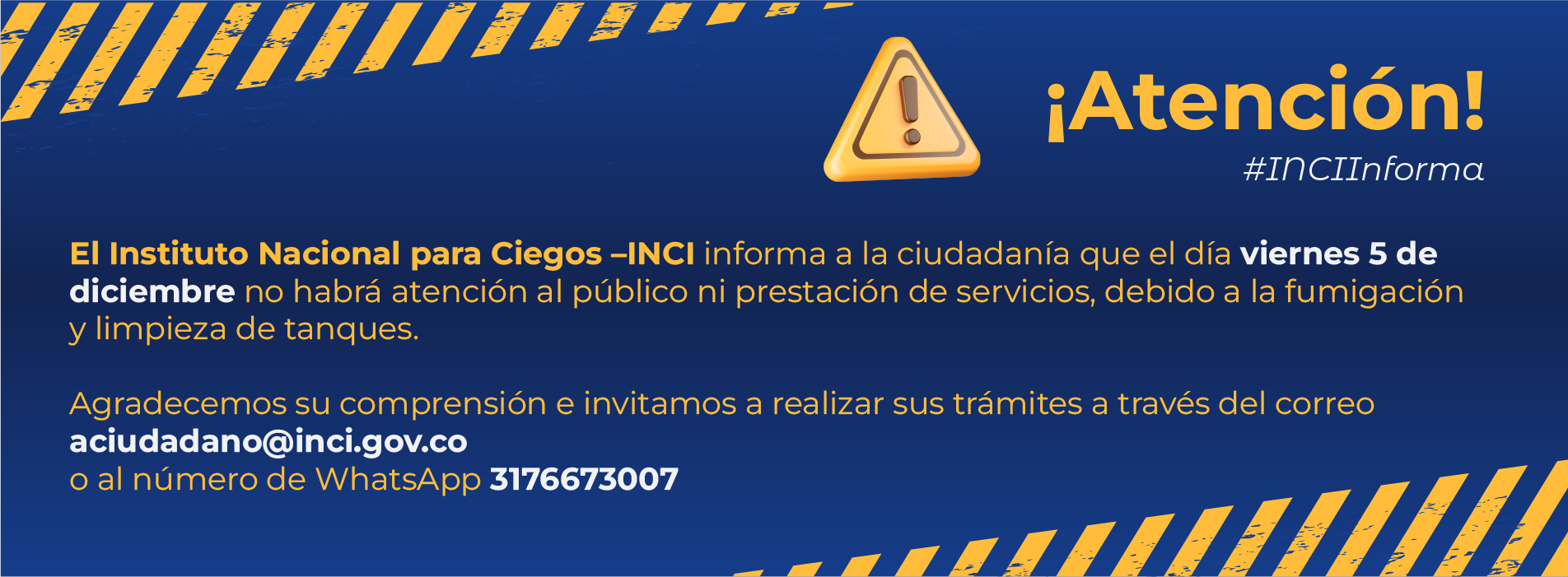 El Instituto Nacional para Ciegos - INCI informa a la ciudadanía que el día viernes 5 de diciembre no habrá atención al público ni prestación de servicios, debido a la fumigación y limpieza de tanques.  Agradecemos su comprensión e invitamos a realizar sus trámites a través del correo aciudadano@inci.gov.co o al número de Whatsapp 3176673007