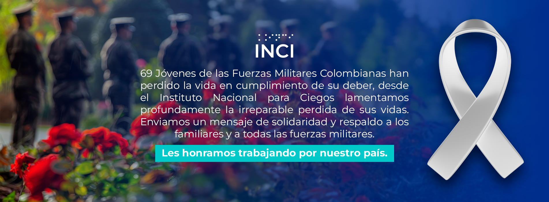 69 Jóvenes de las fuerzas Militares Colombianas han perdido la vida en cumplimiento de su deber, desde el Instituto Nacional para Ciegos lamentamos profundamente la irreparable perdida de sus vidas. Enviamos un mensaje de solidaridad y respaldo a los familiares y a todas las fuerzas militares. Les honramos trabajando por muestro país.